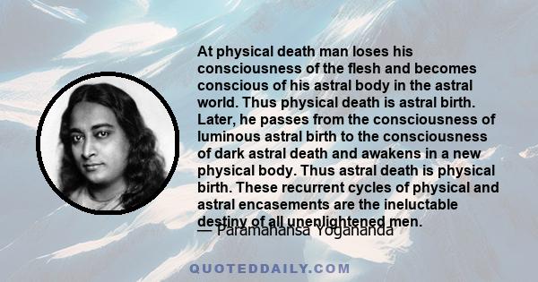 At physical death man loses his consciousness of the flesh and becomes conscious of his astral body in the astral world. Thus physical death is astral birth. Later, he passes from the consciousness of luminous astral