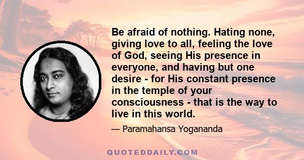 Be afraid of nothing. Hating none, giving love to all, feeling the love of God, seeing His presence in everyone, and having but one desire - for His constant presence in the temple of your consciousness - that is the