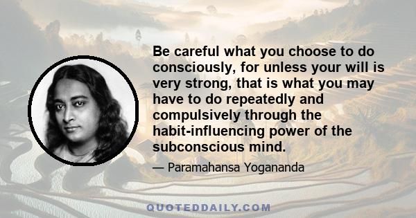 Be careful what you choose to do consciously, for unless your will is very strong, that is what you may have to do repeatedly and compulsively through the habit-influencing power of the subconscious mind.