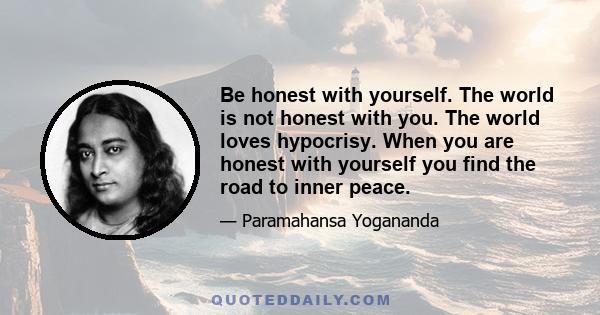 Be honest with yourself. The world is not honest with you. The world loves hypocrisy. When you are honest with yourself you find the road to inner peace.