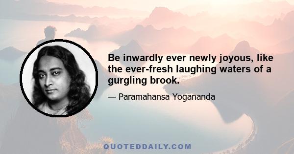 Be inwardly ever newly joyous, like the ever-fresh laughing waters of a gurgling brook.