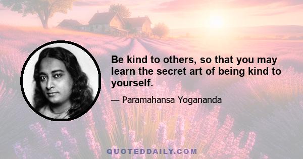 Be kind to others, so that you may learn the secret art of being kind to yourself.