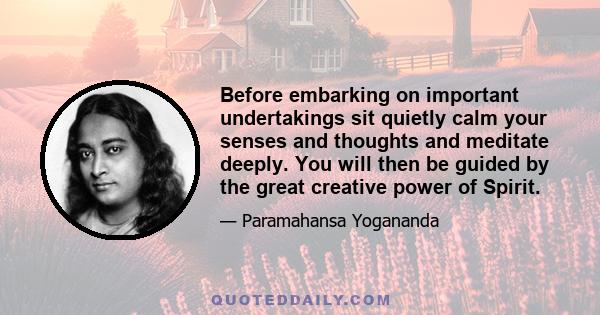 Before embarking on important undertakings sit quietly calm your senses and thoughts and meditate deeply. You will then be guided by the great creative power of Spirit.