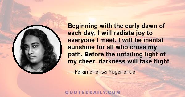 Beginning with the early dawn of each day, I will radiate joy to everyone I meet. I will be mental sunshine for all who cross my path. Before the unfailing light of my cheer, darkness will take flight.