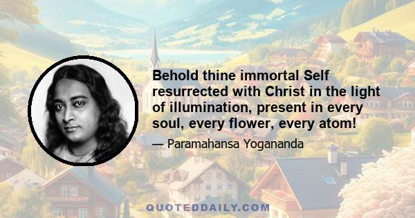 Behold thine immortal Self resurrected with Christ in the light of illumination, present in every soul, every flower, every atom!