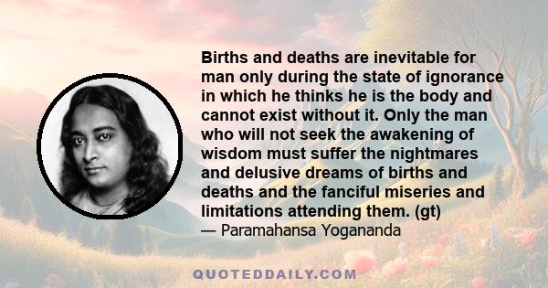 Births and deaths are inevitable for man only during the state of ignorance in which he thinks he is the body and cannot exist without it. Only the man who will not seek the awakening of wisdom must suffer the