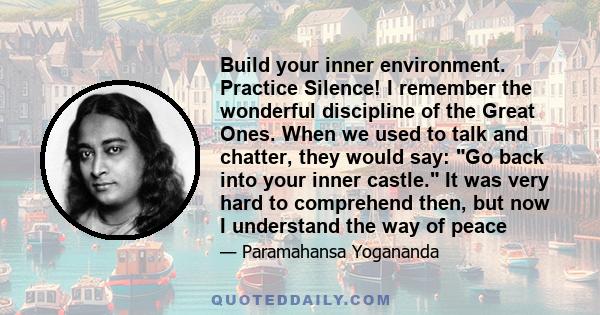 Build your inner environment. Practice Silence! I remember the wonderful discipline of the Great Ones. When we used to talk and chatter, they would say: Go back into your inner castle. It was very hard to comprehend