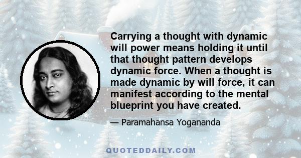 Carrying a thought with dynamic will power means holding it until that thought pattern develops dynamic force. When a thought is made dynamic by will force, it can manifest according to the mental blueprint you have