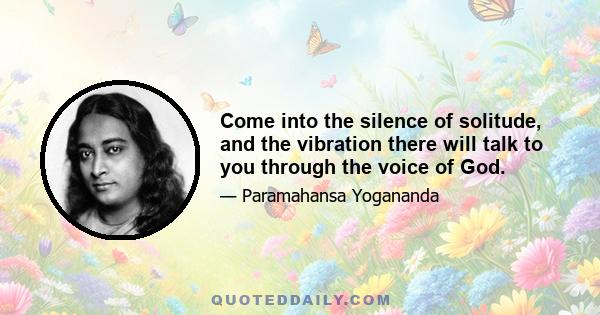 Come into the silence of solitude, and the vibration there will talk to you through the voice of God.