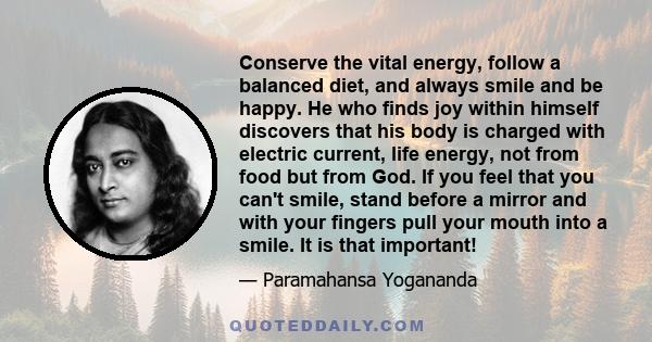 Conserve the vital energy, follow a balanced diet, and always smile and be happy. He who finds joy within himself discovers that his body is charged with electric current, life energy, not from food but from God. If you 