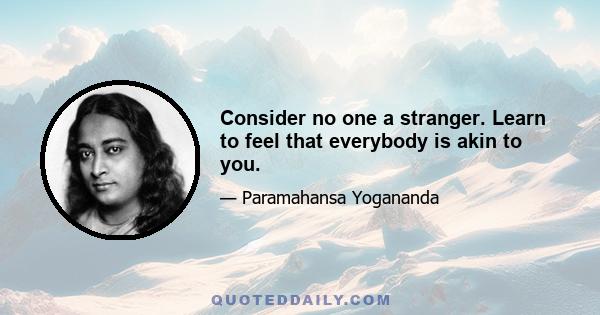 Consider no one a stranger. Learn to feel that everybody is akin to you.