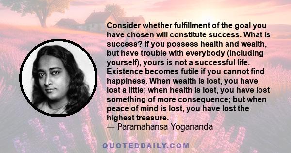 Consider whether fulfillment of the goal you have chosen will constitute success. What is success? If you possess health and wealth, but have trouble with everybody (including yourself), yours is not a successful life.