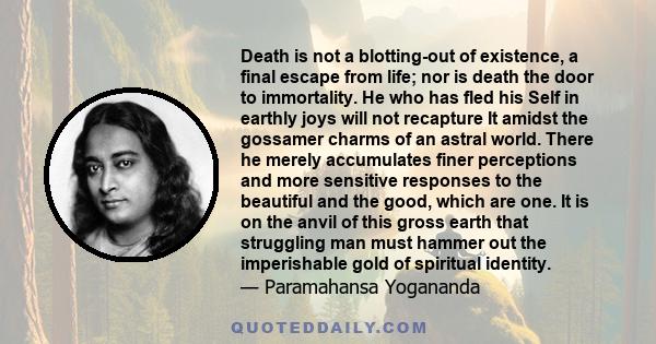 Death is not a blotting-out of existence, a final escape from life; nor is death the door to immortality. He who has fled his Self in earthly joys will not recapture It amidst the gossamer charms of an astral world.