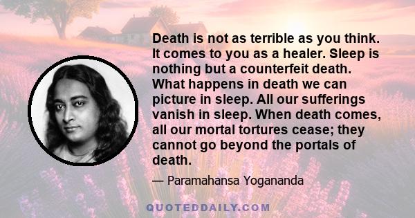 Death is not as terrible as you think. It comes to you as a healer. Sleep is nothing but a counterfeit death. What happens in death we can picture in sleep. All our sufferings vanish in sleep. When death comes, all our