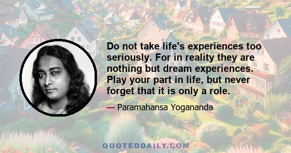 Do not take life's experiences too seriously. For in reality they are nothing but dream experiences. Play your part in life, but never forget that it is only a role.