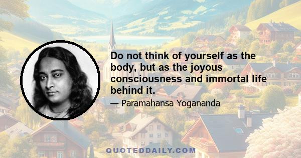 Do not think of yourself as the body, but as the joyous consciousness and immortal life behind it.