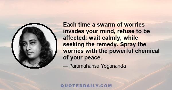 Each time a swarm of worries invades your mind, refuse to be affected; wait calmly, while seeking the remedy. Spray the worries with the powerful chemical of your peace.