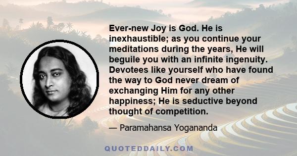 Ever-new Joy is God. He is inexhaustible; as you continue your meditations during the years, He will beguile you with an infinite ingenuity. Devotees like yourself who have found the way to God never dream of exchanging 