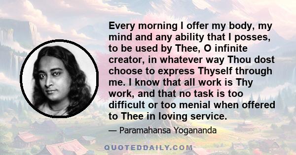 Every morning I offer my body, my mind and any ability that I posses, to be used by Thee, O infinite creator, in whatever way Thou dost choose to express Thyself through me. I know that all work is Thy work, and that no 