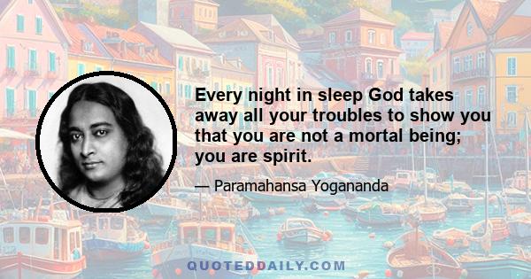 Every night in sleep God takes away all your troubles to show you that you are not a mortal being; you are spirit.