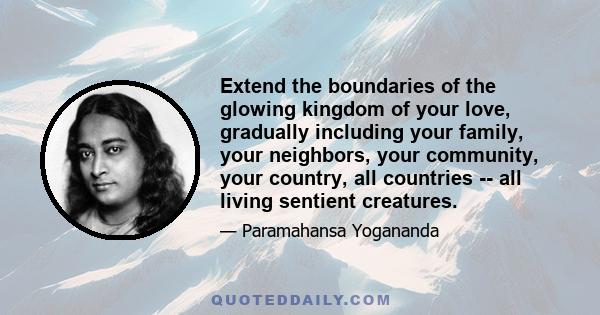 Extend the boundaries of the glowing kingdom of your love, gradually including your family, your neighbors, your community, your country, all countries -- all living sentient creatures.