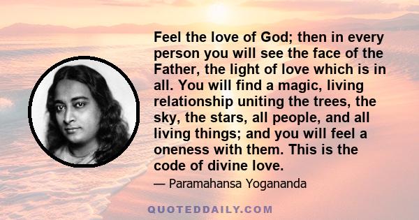 Feel the love of God; then in every person you will see the face of the Father, the light of love which is in all. You will find a magic, living relationship uniting the trees, the sky, the stars, all people, and all