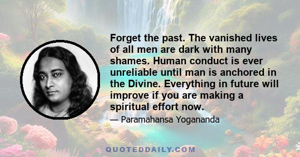 Forget the past. The vanished lives of all men are dark with many shames. Human conduct is ever unreliable until man is anchored in the Divine. Everything in future will improve if you are making a spiritual effort now.