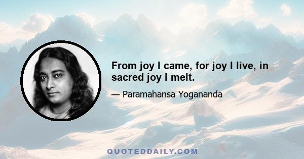 From joy I came, for joy I live, in sacred joy I melt.