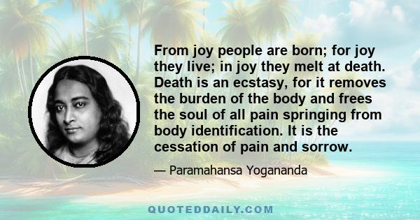 From joy people are born; for joy they live; in joy they melt at death. Death is an ecstasy, for it removes the burden of the body and frees the soul of all pain springing from body identification. It is the cessation