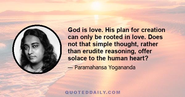 God is love. His plan for creation can only be rooted in love. Does not that simple thought, rather than erudite reasoning, offer solace to the human heart?