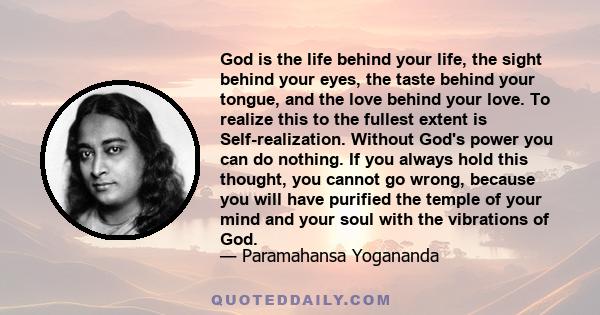 God is the life behind your life, the sight behind your eyes, the taste behind your tongue, and the love behind your love. To realize this to the fullest extent is Self-realization. Without God's power you can do