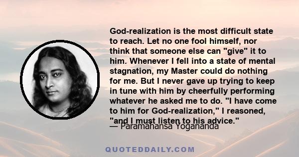 God-realization is the most difficult state to reach. Let no one fool himself, nor think that someone else can give it to him. Whenever I fell into a state of mental stagnation, my Master could do nothing for me. But I