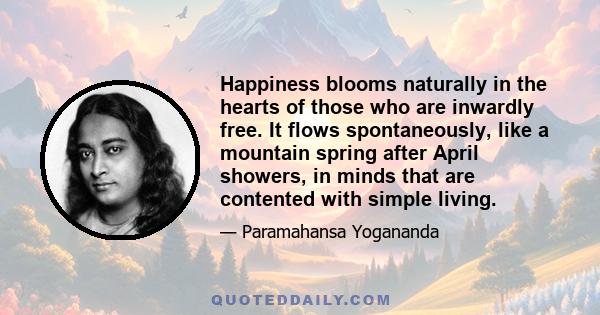 Happiness blooms naturally in the hearts of those who are inwardly free. It flows spontaneously, like a mountain spring after April showers, in minds that are contented with simple living.