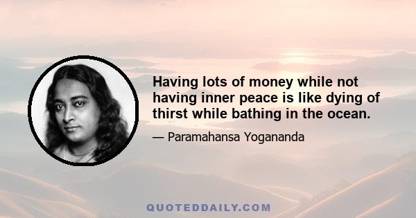 Having lots of money while not having inner peace is like dying of thirst while bathing in the ocean.