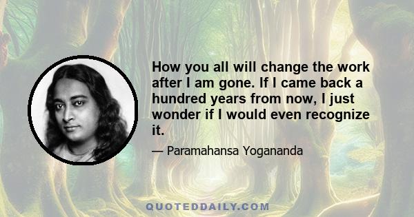 How you all will change the work after I am gone. If I came back a hundred years from now, I just wonder if I would even recognize it.