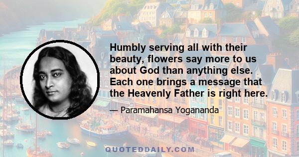 Humbly serving all with their beauty, flowers say more to us about God than anything else. Each one brings a message that the Heavenly Father is right here.