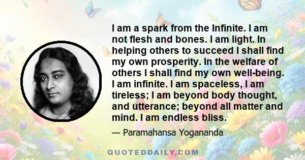 I am a spark from the Infinite. I am not flesh and bones. I am light. In helping others to succeed I shall find my own prosperity. In the welfare of others I shall find my own well-being. I am infinite. I am spaceless,