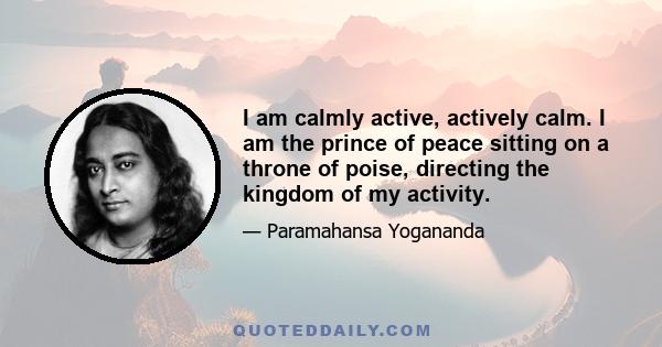 I am calmly active, actively calm. I am the prince of peace sitting on a throne of poise, directing the kingdom of my activity.