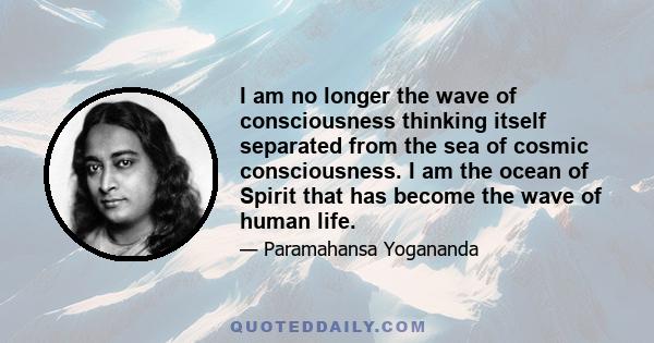 I am no longer the wave of consciousness thinking itself separated from the sea of cosmic consciousness. I am the ocean of Spirit that has become the wave of human life.