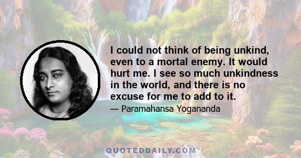 I could not think of being unkind, even to a mortal enemy. It would hurt me. I see so much unkindness in the world, and there is no excuse for me to add to it.