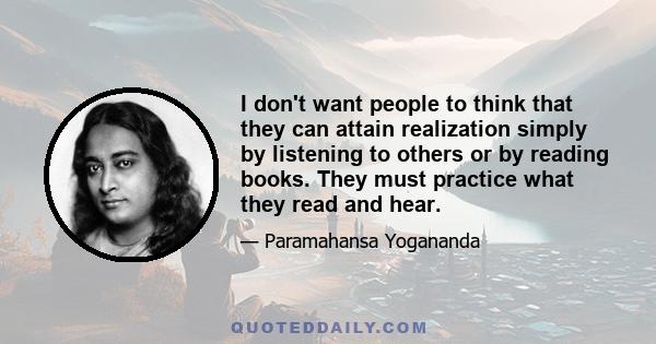 I don't want people to think that they can attain realization simply by listening to others or by reading books. They must practice what they read and hear.