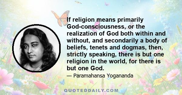 If religion means primarily God-consciousness, or the realization of God both within and without, and secondarily a body of beliefs, tenets and dogmas, then, strictly speaking, there is but one religion in the world,