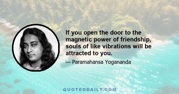 If you open the door to the magnetic power of friendship, souls of like vibrations will be attracted to you.