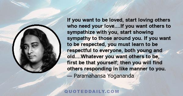 If you want to be loved, start loving others who need your love....If you want others to sympathize with you, start showing sympathy to those around you. If you want to be respected, you must learn to be respectful to