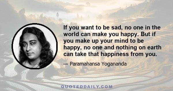 If you want to be sad, no one in the world can make you happy. But if you make up your mind to be happy, no one and nothing on earth can take that happiness from you.