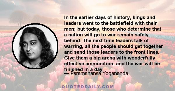 In the earlier days of history, kings and leaders went to the battlefield with their men; but today, those who determine that a nation will go to war remain safely behind. The next time leaders talk of warring, all the