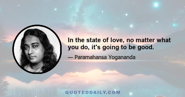 In the state of love, no matter what you do, it's going to be good.