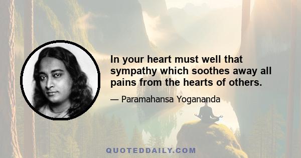 In your heart must well that sympathy which soothes away all pains from the hearts of others.