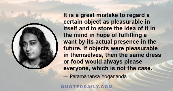 It is a great mistake to regard a certain object as pleasurable in itself and to store the idea of it in the mind in hope of fulfilling a want by its actual presence in the future. If objects were pleasurable in