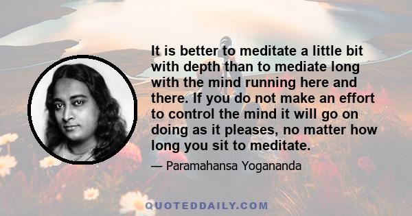 It is better to meditate a little bit with depth than to mediate long with the mind running here and there. If you do not make an effort to control the mind it will go on doing as it pleases, no matter how long you sit